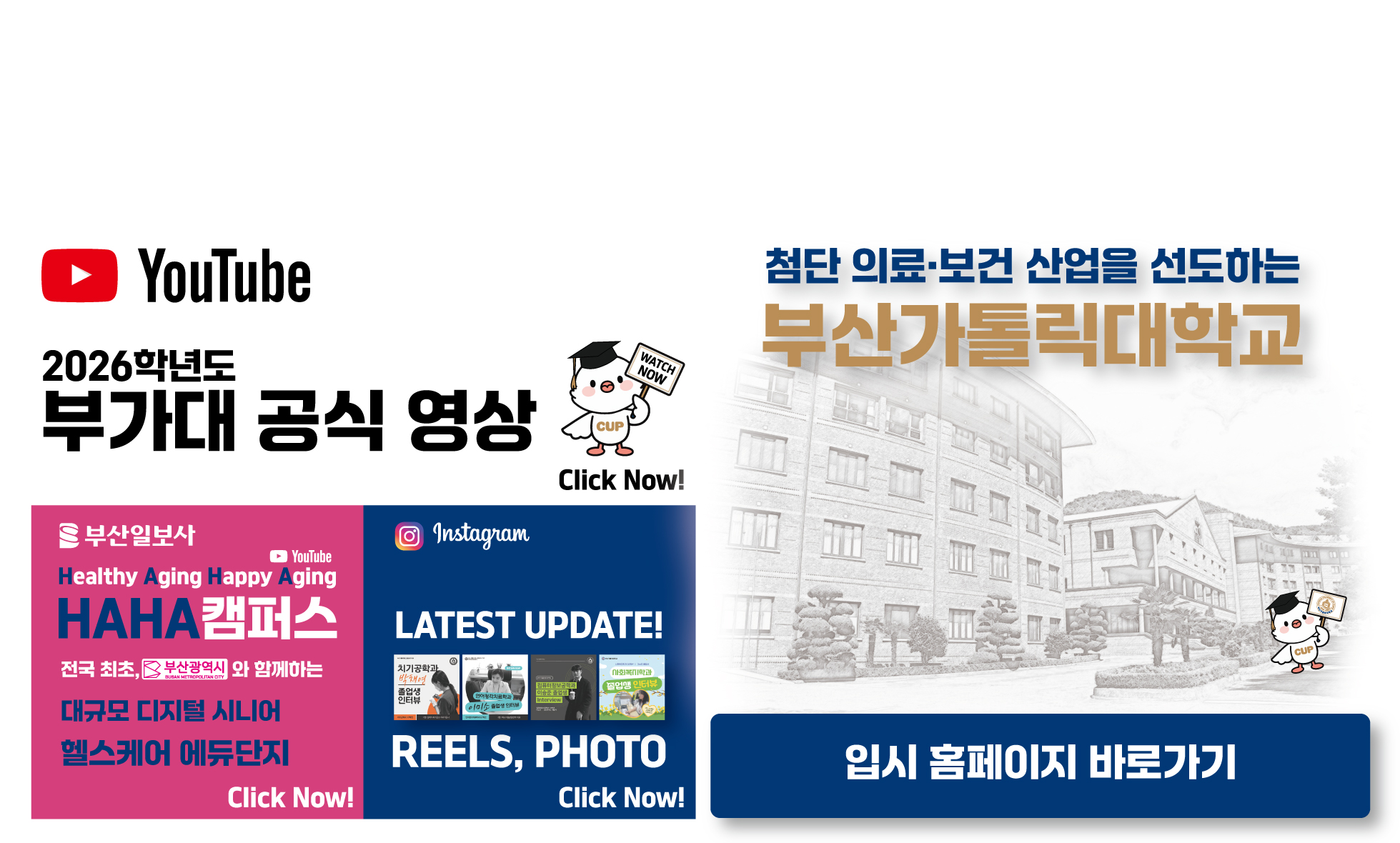 YouTube 2025학년도 부가대 특집 방송 KNN MBC Click Now! URL:https://www.youtube.com/@cup_ / 부산일보사/YouTube/Healthy Aging Happy Aging/HAHA캠퍼스/전국 최초, 부산광역시와 함께하는 대규모 디지털 시니어 헬스케어 에듀단지/Click Now! URL:https://www.youtube.com/watch?v=fYF7qyPHjQI / Instagram/LATEST UPDATE! REELS, PHOTO/Click Now!/2025학년도 신입생 편입생 모집/첨단 의료보건 산업을 선도하는 부산가톨릭대학교 2025학년도 추가모집 / 2025.2.21(금) 09:00 ~ 2.25.(화) 12:00 / 실시간 경쟁률 URL:https://ipsi.cup.ac.kr/ipsi/main.do / 원서접수 바로가기 URL:https://ipsi.cup.ac.kr/ipsi/main.do